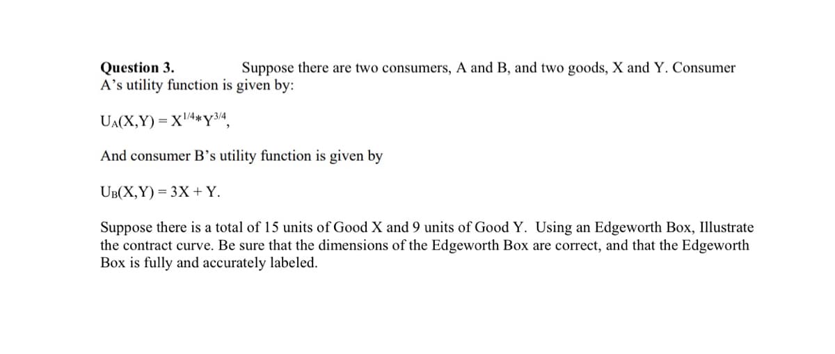 Suppose there are two consumers, A and B, and two goods, X and Y. Consumer
Question 3.
A's utility function is given by:
UA(X,Y)= X¹/4*Y3/4,
And consumer B's utility function is given by
UB(X,Y)= 3X + Y.
Suppose there is a total of 15 units of Good X and 9 units of Good Y. Using an Edgeworth Box, Illustrate
the contract curve. Be sure that the dimensions of the Edgeworth Box are correct, and that the Edgeworth
Box is fully and accurately labeled.