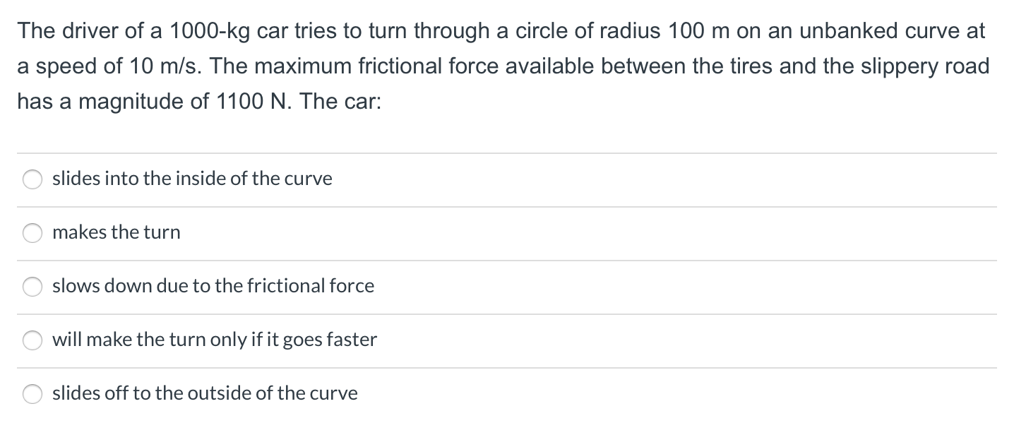 The driver of a 1000-kg car tries to turn through a circle of radius 100 m on an unbanked curve at
a speed of 10 m/s. The maximum frictional force available between the tires and the slippery road
has a magnitude of 1100 N. The car:
slides into the inside of the curve
makes the turn
slows down due to the frictional force
will make the turn only if it goes faster
slides off to the outside of the curve
