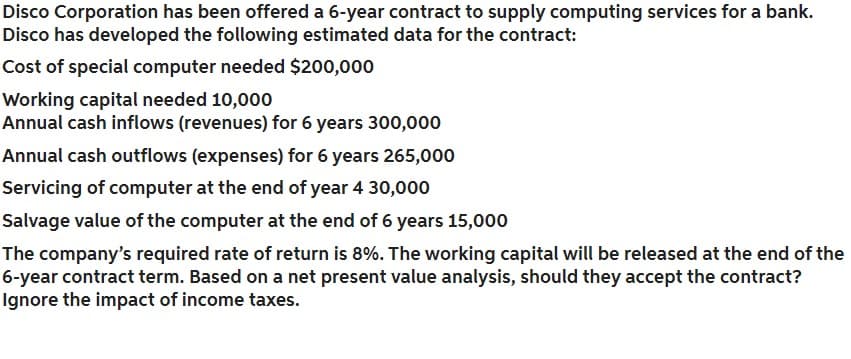 Disco Corporation has been offered a 6-year contract to supply computing services for a bank.
Disco has developed the following estimated data for the contract:
Cost of special computer needed $200,000
Working capital needed 10,000
Annual cash inflows (revenues) for 6 years 300,000
Annual cash outflows (expenses) for 6 years 265,000
Servicing of computer at the end of year 4 30,000
Salvage value of the computer at the end of 6 years 15,000
The company's required rate of return is 8%. The working capital will be released at the end of the
6-year contract term. Based on a net present value analysis, should they accept the contract?
Ignore the impact of income taxes.