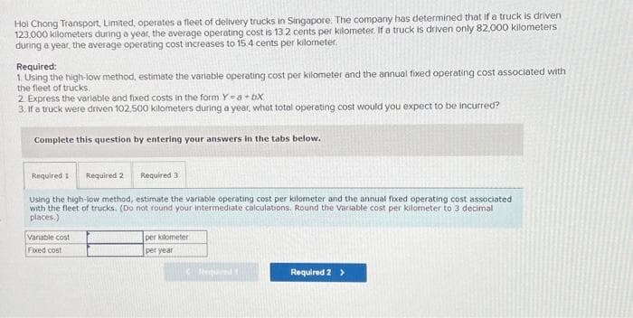 Hoi Chong Transport, Limited, operates a fleet of delivery trucks in Singapore. The company has determined that if a truck is driven
123.000 kilometers during a year, the average operating cost is 132 cents per kilometer. If a truck is driven only 82,000 kilometers
during a year, the average operating cost increases to 15.4 cents per kilometer.
Required:
1. Using the high-low method, estimate the variable operating cost per kilometer and the annual fixed operating cost associated with
the fleet of trucks.
2. Express the variable and fixed costs in the form Y = a + bx
3. If a truck were driven 102,500 kilometers during a year, what total operating cost would you expect to be incurred?
Complete this question by entering your answers in the tabs below.
Required 1 Required 2
Using the high-low method, estimate the variable operating cost per kilometer and the annual fixed operating cost associated
with the fleet of trucks. (Do not round your intermediate calculations. Round the Variable cost per kilometer to 3 decimal
places.)
Required 3
Variable cost
Fixed cost
per kilometer
per year
Requel t
Required 2 >