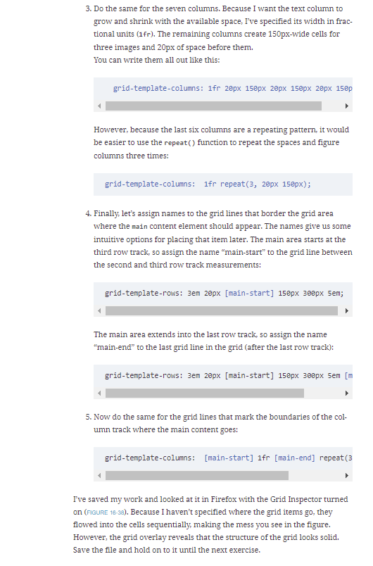 3. Do the same for the seven columns. Because I want the text column to
grow and shrink with the available space, I've specified its width in frac-
tional units (1fr). The remaining columns create 150px-wide cells for
three images and 20px of space before them.
You can write them all out like this:
grid-template-columns: 1fr 2epx 150px 20px 150px 20px 150p
However, because the last six columns are a repeating pattern, it would
be easier to use the repeat() function to repeat the spaces and figure
columns three times:
grid-template-columns: 1fr repeat(3, 20px 15epx);
4. Finally, let's assign names to the grid lines that border the grid area
where the main content element should appear. The names give us some
intuitive options for placing that item later. The main area starts at the
third row track, so assign the name "main-start" to the grid line between
the second and third row track measurements:
grid-template-rows: 3em 20px [main-start] 150px 300px 5em;
The main area extends into the last row track, so assign the name
"main-end" to the last grid line in the grid (after the last row track):
grid-template-rows: 3em 20px [main-start] 150px 300px 5em [m
5. Now do the same for the grid lines that mark the boundaries of the col-
umn track where the main content goes:
grid-template-columns: [main-start] 1fr [main-end] repeat (3
I've saved my work and looked at it in Firefox with the Grid Inspector turned
on (FIGURE 18-38). Because I haven't specified where the grid items go, they
flowed into the cells sequentially, making the mess you see in the figure.
However, the grid overlay reveals that the structure of the grid looks solid.
Save the file and hold on to it until the next exercise.
