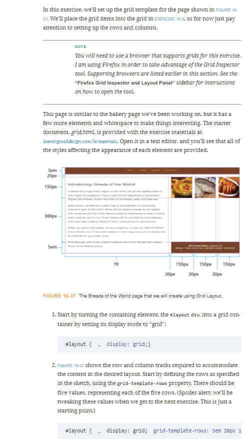 In this exercise, we'll set up the grid template for the page shown in FIGURE 18-
37. We'll place the grid items into the grid in EXERCISE 16-5, so for now just pay
attention to setting up the rows and columns.
NOTE
You will need to use a browser that supports grids for this exercise.
I am using Firefox in order to take advantage of the Grid Inspector
tool. Supporting browsers are listed earlier in this section. See the
"Firefox Grid Inspector and Layout Panel" sidebar for instructions
on how to open the tool.
This page is similar to the bakery page we've been working on, but it has a
few more elements and whitespace to make things interesting. The starter
document, grid.html, is provided with the exercise materials at
learningwebdesign.com/5emateriais. Open it in a text editor, and you'll see that all of
the styles affecting the appearance of each element are provided.
Зет
20рх
Introducting Breade of the Worldi
150рх
300px
ndthe
yuy
Sem
1fr
150px
150px
150px
20рх
20рх
20px
FIGURE 16-37. The Breads of the World page that we will create using Grid Layout.
1. Start by turning the containing element, the #layout div, into a grid con-
tainer by setting its display mode to "grid":
#layout { - display: grid;}
2. FIGURE 16-37 shows the row and column tracks required to accommodate
the content in the desired layout. Start by defining the rows as specified
in the sketch, using the grid-template-rows property. There should be
five values, representing each of the five rows. (Spoiler alert: we'll be
tweaking these values when we get to the next exercise. This is just a
starting point.)
#layout {
display: grid; grid-template-rows: 3em 20px 1
