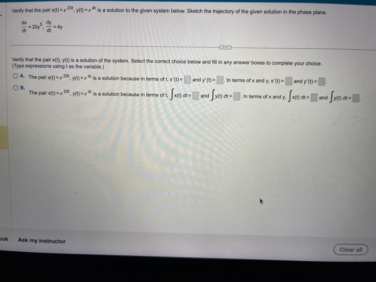 Dok
Verify that the pair x(t) = e 20t, y(t) = e 4t is a solution to the given system below. Sketch the trajectory of the given solution in the phase plane.
dx
d=20y = 4y
5 dy
dt
dt
Verify that the pair x(t), y(t) is a solution of the system. Select the correct choice below and fill in any answer boxes to complete your choice.
(Type expressions using t as the variable.)
OA. The pair x(t) = e 20t, y(t) = e 4t is a solution because in terms of t, x'(t) =
OB.
The pair x(t) = e 20t
C.
Ask my instructor
and y'(t) = In terms of x and y, x'(t) =
y(t) = et is a solution because in terms of t Sx(t) dt = and Sy(t) dt =
4t
In terms of x and y,
and y' (t) =
Sx(t) dt:
d
y(t) dt =
and
Clear all