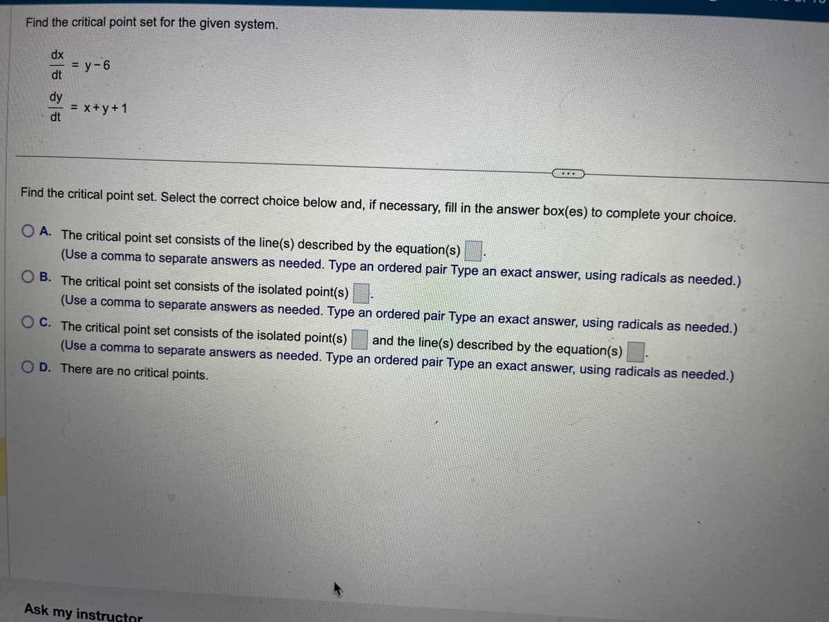 Find the critical point set for the given system.
dx
dt
dy
dt
= y-6
= x + y + 1
(.....
Find the critical point set. Select the correct choice below and, if necessary, fill in the answer box(es) to complete your choice.
OA. The critical point set consists of the line(s) described by the equation(s).
(Use a comma to separate answers as needed. Type an ordered pair Type an exact answer, using radicals as needed.)
OB. The critical point set consists of the isolated point(s).
(Use a comma to separate answers as needed. Type an ordered pair Type an exact answer, using radicals as needed.)
OC. The critical point set consists of the isolated point(s)
(Use a comma to separate answers as needed. Type an ordered pair Type an exact answer, using radicals as needed.)
and the line(s) described by the equation(s).
O D. There are no critical points.
Ask my instructor