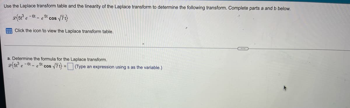 Use the Laplace transform table and the linearity of the Laplace transform to determine the following transform. Complete parts a and b below.
513 e-6-e5t cos √7t}
Click the icon to view the Laplace transform table.
a. Determine the formula for the Laplace transform.
2513 e-6t-e5t cos √7t} = (Type an expression using s as the variable.)