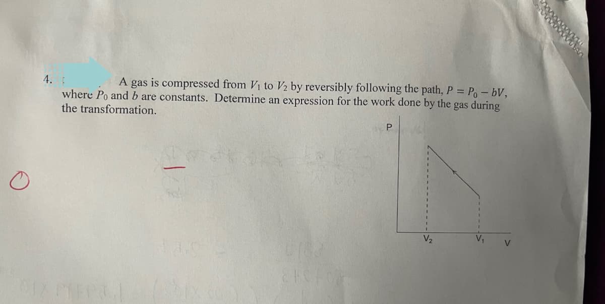 4.
A gas is compressed from Vi to V2 by reversibly following the path, P = Po – bV,
where Po and b are constants. Determine an expression for the work done by the gas during
the transformation.
V2
V
