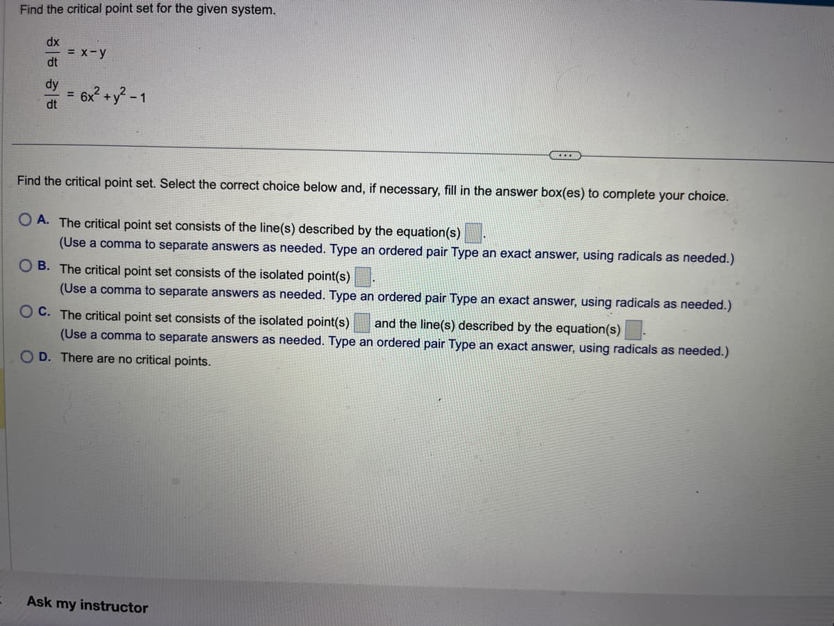 Find the critical point set for the given system.
dx
dt
dy
dt
= x - y
= 6x² + y² - 1
Find the critical point set. Select the correct choice below and, if necessary, fill in the answer box(es) to complete your choice.
OA. The critical point set consists of the line(s) described by the equation(s)
(Use a comma to separate answers as needed. Type an ordered pair Type an exact answer, using radicals as needed.)
OB. The critical point set consists of the isolated point(s).
(Use a comma to separate answers as needed. Type an ordered pair Type an exact answer, using radicals as needed.)
OC. The critical point set consists of the isolated point(s) and the line(s) described by the equation(s)
(Use a comma to separate answers as needed. Type an ordered pair Type an exact answer, using radicals as needed.)
OD. There are no critical points.
Ask my instructor