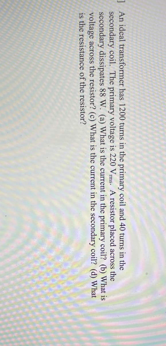 1 An ideal transformer has 1200 turns in the primary coil and 40 turns in the
secondary coil. The primary voltage is 220 Vms. A resistor placed across the
secondary dissipates 88 W. (a) What is the current in the primary coil? (b) What is
voltage across the resistor? (c) What is the current in the secondary coil? (d) What
is the resistance of the resistor?
