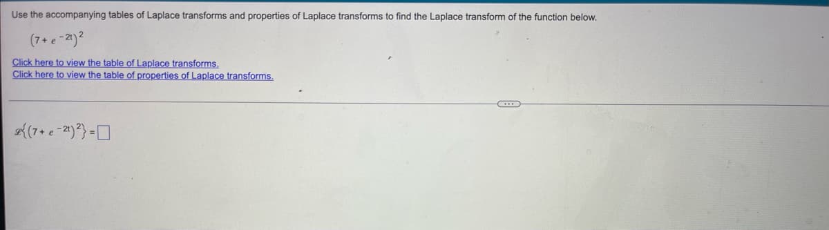 Use the accompanying tables of Laplace transforms and properties of Laplace transforms to find the Laplace transform of the function below.
(7+e-21) ²
Click here to view the table of Laplace transforms.
Click here to view the table of properties of Laplace transforms.
{(7+e-21)²}=
C