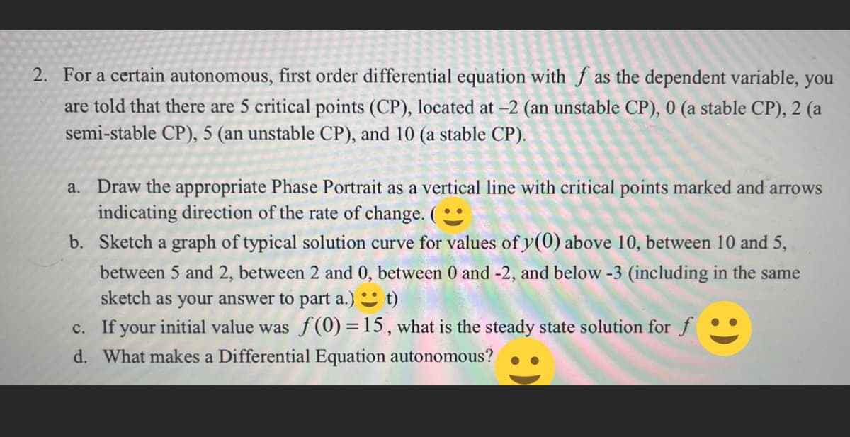 2. For a certain autonomous, first order differential equation with f as the dependent variable, you
are told that there are 5 critical points (CP), located at -2 (an unstable CP), 0 (a stable CP), 2 (a
semi-stable CP), 5 (an unstable CP), and 10 (a stable CP).
a. Draw the appropriate Phase Portrait as a vertical line with critical points marked and arrows
indicating direction of the rate of change. (
b. Sketch a graph of typical solution curve for values of y(0) above 10, between 10 and 5,
between 5 and 2, between 2 and 0, between 0 and -2, and below -3 (including in the same
sketch as your answer to part a.) t)
c.
If your initial value was f(0) = 15, what is the steady state solution for f
d. What makes a Differential Equation autonomous?