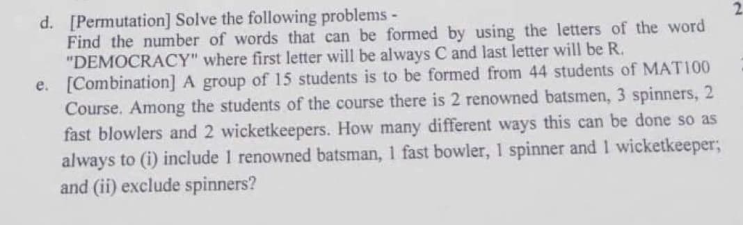 d. [Permutation] Solve the following problems -
Find the number of words that can be formed by using the letters of the word
"DEMOCRACY" where first letter will be always C and last letter will be R.
e. [Combination] A group of 15 students is to be formed from 44 students of MATI00
Course. Among the students of the course there is 2 renowned batsmen, 3 spinners, 2
fast blowlers and 2 wicketkeepers. How many different ways this can be done so as
always to (i) include 1 renowned batsman, 1 fast bowler, 1 spinner and 1 wicketkeeper;
and (ii) exclude spinners?
2.
