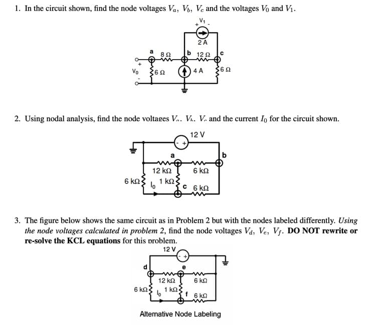 1. In the circuit shown, find the node voltages Va, Vb, Ve and the voltages Vo and Vị.
2A
82
12 2
Vo
4 A
362
2. Using nodal analysis, find the node voltages V. V.. V. and the current Io for the circuit shown.
12 V
12 k2
6 ΚΩ
6 k2
1 k2
C 6 kn
3. The figure below shows the same circuit as in Problem 2 but with the nodes labeled differently. Using
the node voltages calculated in problem 2, find the node voltages Va, Ve, V. DO NOT rewrite or
re-solve the KCL equations for this problem.
12 V
12 k2
6 kn
6 kn
1 k2
f 6 ka
Alternative Node Labeling
