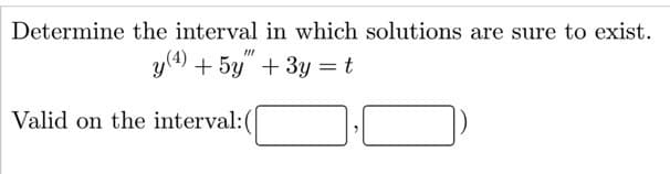 **Title: Determining the Interval for Solution Existence in Differential Equations**

**Problem Statement:**

Determine the interval in which solutions are sure to exist for the differential equation:

\[ y^{(4)} + 5y''' + 3y = t \]

**Solution Criteria:**

Solutions are valid on the interval: \(( \, \_\_\_ \, , \, \_\_\_ \, )\)

**Note:** The problem requires finding the interval on the real line where solutions are guaranteed to exist for the given differential equation. This typically involves analyzing the behavior and characteristics of the differential equation's coefficients.