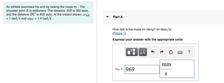 An athlete exercises his arm by raising the mass m. The
shoulder joint A is stationary. The distance AB is 300 mm,
and the distance BC is 400 mm. At the instant shown, wAB
= 1 rad/s and wBC = 1.4 rad/s.
Part A
How fast is the mass m rising? (in mm/s)
(Figure 1)
Express your answer with the appropriate units.
?
mm
Um = 969
S
