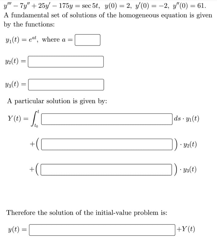 ```markdown
Given the differential equation:

\[ 
y''' - 7y'' + 25y' - 175y = \sec 5t, \quad y(0) = 2, \quad y'(0) = -2, \quad y''(0) = 61. 
\]

A fundamental set of solutions of the homogeneous equation is given by the functions:

\[ 
y_1(t) = e^{at}, \quad \text{where } a = \boxed{\phantom{a}} 
\]

\[ 
y_2(t) = \boxed{\phantom{y_2(t)}} 
\]

\[ 
y_3(t) = \boxed{\phantom{y_3(t)}} 
\]

A particular solution is given by:

\[ 
Y(t) = \int_{t_0}^{t} \boxed{\phantom{\int}} \, ds \cdot y_1(t)
\]

\[ 
\quad \quad + \left(\boxed{\phantom{y_2}}\right) \cdot y_2(t)
\]

\[ 
\quad \quad + \left(\boxed{\phantom{y_3}}\right) \cdot y_3(t)
\]

Therefore, the solution of the initial-value problem is:

\[ 
y(t) = \boxed{\phantom{y(t)}} + Y(t)
\]
```

Note: This text involves a differential equation and requires finding specific functions and constants, denoted by boxes, to solve the equation. The integral represents a particular solution to the non-homogeneous part of the differential equation, and the complete solution combines this with the homogeneous solution.