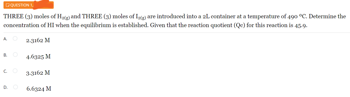 D QUESTION 1,
THREE (3) moles of H2(2) and THREE (3) moles of I2(2) are introduced into a 2L container at a temperature of 490 °C. Determine the
concentration of HI when the equilibrium is established. Given that the reaction quotient (Qc) for this reaction is 45.9.
А.
2.3162 M
В.
4.6325 M
С.
3.3162 M
D.
6.6324 M
