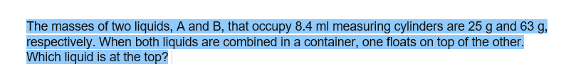 The masses of two liquids, A and B, that occupy 8.4 ml measuring cylinders are 25 g and 63 g,
respectively. When both liquids are combined in a container, one floats on top of the other.
Which liquid is at the top?
