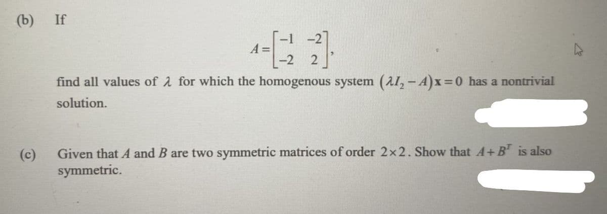 (b)
If
T-1 -2]
A =
-2 2
find all values of 2 for which the homogenous system (A1, -A)x=0 has a nontrivial
solution.
(c)
Given that A and B are two symmetric matrices of order 2x2. Show that A+B is also
symmetric.
