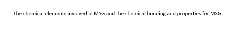 The chemical elements involved in MSG and the chemical bonding and properties for MSG.
