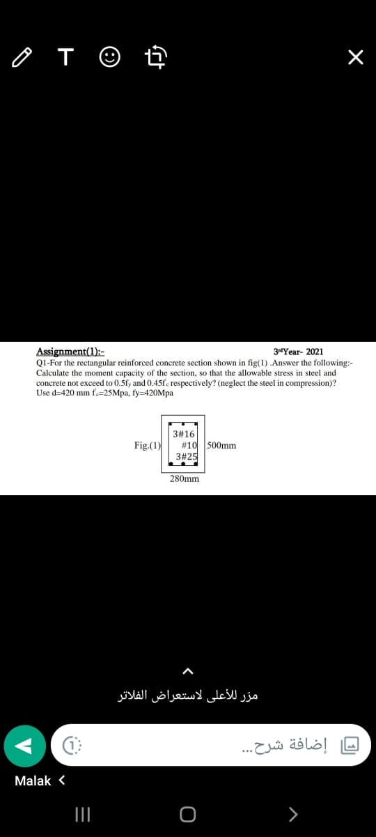 o T ☺ t
Assignment(1):-
Q1-For the rectangular reinforced concrete section shown in fig(1) Answer the following:-
Calculate the moment capacity of the section, so that the allowable stress in steel and
concrete not exceed to 0.5fy and 0.45fe respectively? (neglect the steel in compression)?
Use d=420 mm f.=25Mpa, fy=420Mpa
3rdYear- 2021
3#16
#10 500mm
3#25
Fig.(1)
280mm
مرّ للأعلى لاستعراض الفلاتر
إضافة شرح. . .
Malak <
II
