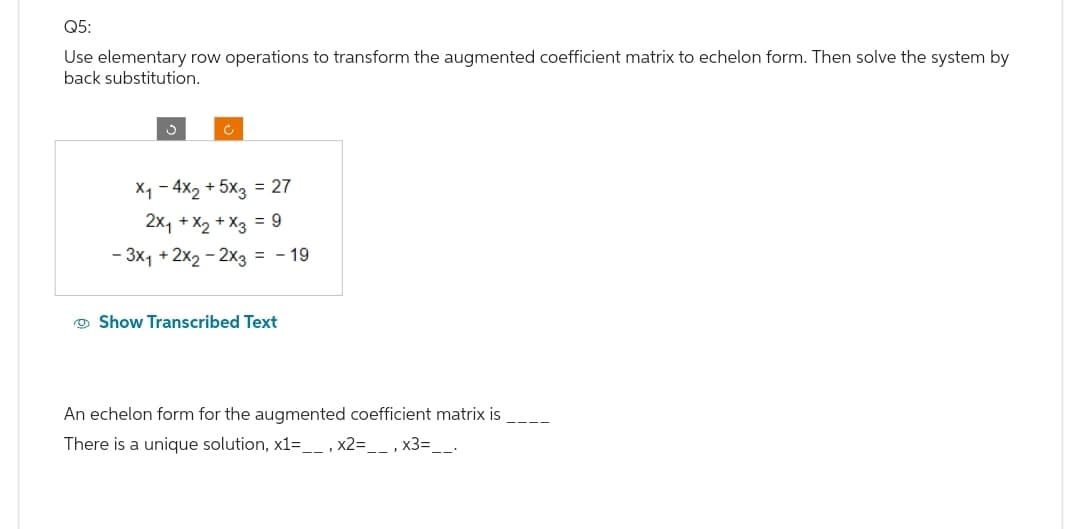 Q5:
Use elementary row operations to transform the augmented coefficient matrix to echelon form. Then solve the system by
back substitution.
X₁ - 4x₂ + 5x3 = 27
2x₁ + x₂ + x3 = 9
- 3x₁ + 2x₂ - 2x3 = -19
Show Transcribed Text
An echelon form for the augmented coefficient matrix is
There is a unique solution, x1=__, x2=__, x3=__.
