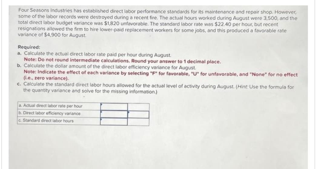 Four Seasons Industries has established direct labor performance standards for its maintenance and repair shop. However,
some of the labor records were destroyed during a recent fire. The actual hours worked during August were 3,500, and the
total direct labor budget variance was $1,820 unfavorable. The standard labor rate was $22.40 per hour, but recent
resignations allowed the firm to hire lower-paid replacement workers for some jobs, and this produced a favorable rate
variance of $4,900 for August.
Required:
a. Calculate the actual direct labor rate paid per hour during August.
Note: Do not round intermediate calculations. Round your answer to 1 decimal place.
b. Calculate the dollar amount of the direct labor efficiency variance for August.
Note: Indicate the effect of each variance by selecting "F" for favorable, "U" for unfavorable, and "None" for no effect
(i.e., zero variance).
c. Calculate the standard direct labor hours allowed for the actual level of activity during August. (Hint: Use the formula for
the quantity variance and solve for the missing information.)
a. Actual direct labor rate per hour
b. Direct labor efficiency variance
c. Standard direct labor hours