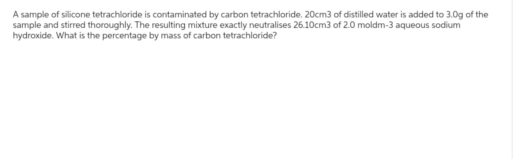 A sample of silicone tetrachloride is contaminated by carbon tetrachloride. 20cm3 of distilled water is added to 3.0g of the
sample and stirred thoroughly. The resulting mixture exactly neutralises 26.10cm3 of 2.0 moldm-3 aqueous sodium
hydroxide. What is the percentage by mass of carbon tetrachloride?