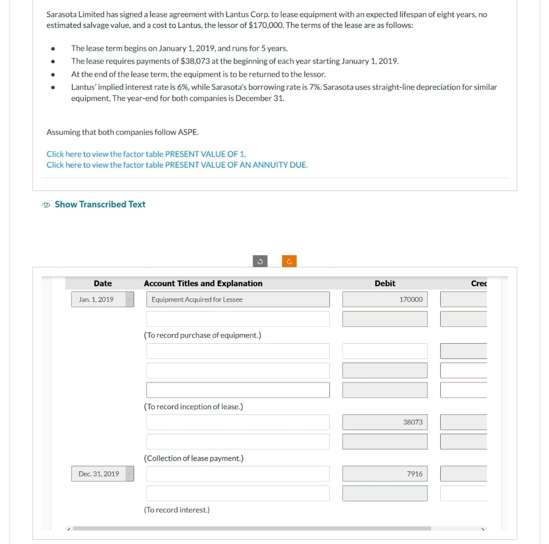 Sarasota Limited has signed a lease agreement with Lantus Corp. to lease equipment with an expected lifespan of eight years, no
estimated salvage value, and a cost to Lantus, the lessor of $170,000. The terms of the lease are as follows:
●
The lease term begins on January 1, 2019, and runs for 5 years.
The lease requires payments of $38,073 at the beginning of each year starting January 1, 2019.
At the end of the lease term, the equipment is to be returned to the lessor.
Lantus' implied interest rate is 6%, while Sarasota's borrowing rate is 7%. Sarasota uses straight-line depreciation for similar
equipment. The year-end for both companies is December 31.
Assuming that both companies follow ASPE.
Click here to view the factor table PRESENT VALUE OF 1.
Click here to view the factor table PRESENT VALUE OF AN ANNUITY DUE.
Show Transcribed Text
Date
Jan. 1, 2019
Dec. 31, 2019
Account Titles and Explanation
Equipment Acquired for Lessee
(To record purchase of equipment.)
(To record inception of lease.)
(Collection of lease payment.)
(To record interest.)
c
Debit
170000
38073
7916
Crec
