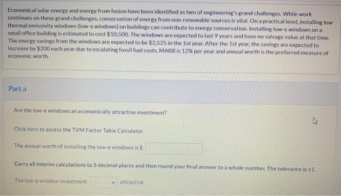 Economical solar energy and energy from fusion have been identified as two of engineering's grand challenges. While work
continues on these grand challenges, conservation of energy from non-renewable sources is vital. On a practical level, installing low
thermal emissivity windows (low-e windows) on buildings can contribute to energy conservation. Installing low-e windows on a
small office building is estimated to cost $10,500. The windows are expected to last 9 years and have no salvage value at that time.
The energy savings from the windows are expected to be $2,525 in the 1st year. After the 1st year, the savings are expected to
increase by $200 each year due to escalating fossil fuel costs. MARR is 12% per year and annual worth is the preferred measure of
economic worth.
Part a
Are the low-e windows an economically attractive investment?
Click here to access the TVM Factor Table Calculator.
The annual worth of installing the low-e windows is $
Carry all interim calculations to 5 decimal places and then round your final answer to a whole number. The tolerance is ±1.
The low-e window investment
attractive.