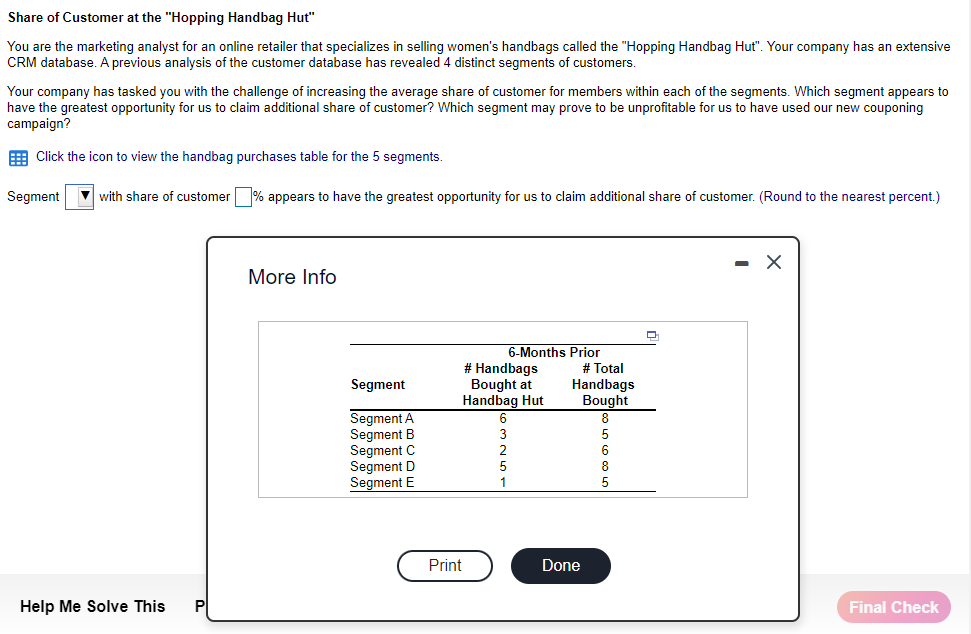 Share of Customer at the "Hopping Handbag Hut"
You are the marketing analyst for an online retailer that specializes in selling women's handbags called the "Hopping Handbag Hut". Your company has an extensive
CRM database. A previous analysis of the customer database has revealed 4 distinct segments of customers.
Your company has tasked you with the challenge of increasing the average share of customer for members within each of the segments. Which segment appears to
have the greatest opportunity for us to claim additional share of customer? Which segment may prove to be unprofitable for us to have used our new couponing
campaign?
Click the icon to view the handbag purchases table for the 5 segments.
Segment with share of customer % appears to have the greatest opportunity for us to claim additional share of customer. (Round to the nearest percent.)
Help Me Solve This
More Info
Segment
Segment A
Segment B
Segment C
Segment D
Segment E
6-Months Prior
# Handbags
Bought at
Handbag Hut
Print
# Total
Handbags
Bought
Done
5
Final Check