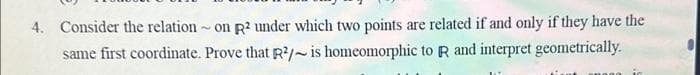 4. Consider the relation on R2 under which two points are related if and only if they have the
2
same first coordinate. Prove that R²/~ is homeomorphic to R and interpret geometrically.