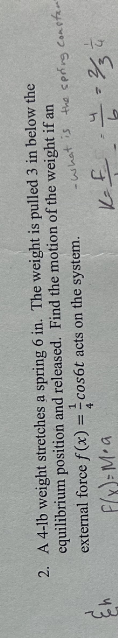 2. A 4-lb weight stretches a spring 6 in. The weight is pulled 3 in below the
equilibrium position and released. Find the motion of the weight if an
cos6t acts on the system.
external force f(x) =
4
F(x)= Ma
-what is the spring constan"
K-F
4
7=33
