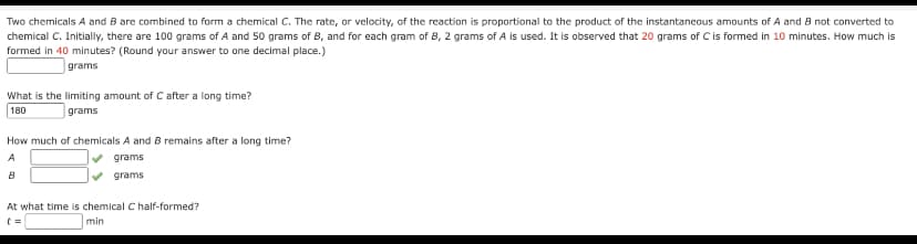 Two chemicals A and B are combined to form a chemical C. The rate, or velocity, of the reaction is proportional to the product of the instantaneous amounts of A and B not converted to
chemical C. Initially, there are 100 grams of A and 50 grams of B, and for each gram of B, 2 grams of A is used. It is observed that 20 grams of C is formed in 10 minutes. How much is
formed in 40 minutes? (Round your answer to one decimal place.)
grams
What is the limiting amount of C after a long time?
180
grams
How much of chemicals A and B remains after a long time?
A
grams
B
grams
At what time is chemical C half-formed?
t=
min