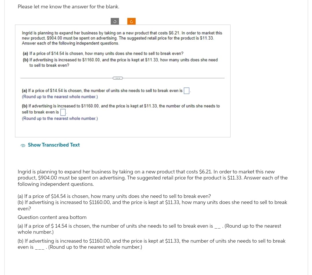 Please let me know the answer for the blank.
3
Ingrid is planning to expand her business by taking on a new product that costs $6.21. In order to market this
new product, $904.00 must be spent on advertising. The suggested retail price for the product is $11.33.
Answer each of the following independent questions.
Ć
(a) If a price of $14.54 is chosen, how many units does she need to sell to break even?
(b) If advertising is increased to $1160.00, and the price is kept at $11.33, how many units does she need
to sell to break even?
C
Show Transcribed Text
(a) If a price of $14.54 is chosen, the number of units she needs to sell to break even is
(Round up to the nearest whole number.)
(b) If advertising is increased to $1160.00, and the price is kept at $11.33, the number of units she needs to
sell to break even is.
(Round up to the nearest whole number.)
Ingrid is planning to expand her business by taking on a new product that costs $6.21. In order to market this new
product, $904.00 must be spent on advertising. The suggested retail price for the product is $11.33. Answer each of the
following independent questions.
(a) If a price of $14.54 is chosen, how many units does she need to sell to break even?
(b) If advertising is increased to $1160.00, and the price is kept at $11.33, how many units does she need to sell to break
even?
Question content area bottom
(a) If a price of $ 14.54 is chosen, the number of units she needs to sell to break even is _. (Round up to the nearest
whole number.)
(b) If advertising is increased to $1160.00, and the price is kept at $11.33, the number of units she needs to sell to break
even is. (Round up to the nearest whole number.)