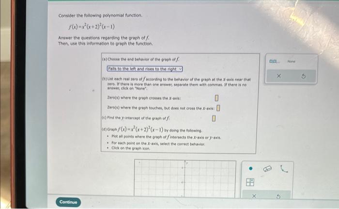 Consider the following polynomial function.
5(x)=x²(x+2)²(x-1)
Answer the questions regarding the graph of f
Then, use this information to graph the function.
Continue
(a) Choose the end behavior of the graph of f
Falls to the left and rises to the right
(b) List each real zero of faccording to the behavior of the graph at the x-axis near that
zero. If there is more than one answer, separate them with commas. If there is no
answer, click on "None","
Zero(s) where the graph crosses the x-axis:
0
Zero(s) where the graph touches, but does not cross the x-axis
axis: 0
0
(c) Find the y-intercept of the graph of fi
(d) Graph f(x)=x²(x+2)²(x-1) by doing the following.
Plot all points where the graph of fintersects the x-axis or y-axis.
For each point on the X-axis, select the correct behavior.
Click on the graph icon.
•●
X
8
X
None