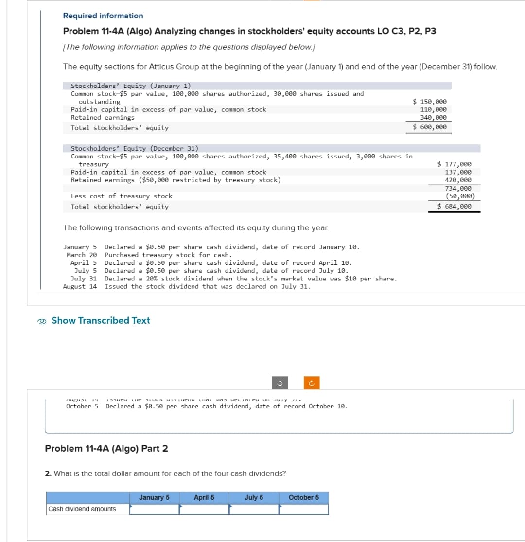 Required information
Problem 11-4A (Algo) Analyzing changes in stockholders' equity accounts LO C3, P2, P3
[The following information applies to the questions displayed below.]
The equity sections for Atticus Group at the beginning of the year (January 1) and end of the year (December 31) follow.
Stockholders' Equity (January 1)
Common stock-$5 par value, 100,000 shares authorized, 30,000 shares issued and
outstanding
Paid-in capital in excess of par value, common stock
Retained earnings
Total stockholders' equity
Stockholders' Equity (December 31)
Common stock-$5 par value, 100,000 shares authorized, 35,400 shares issued, 3,000 shares in
treasury
Paid-in capital in excess of par value, common stock
Retained earnings ($50,000 restricted by treasury stock)
Less cost of treasury stock
Total stockholders' equity
The following transactions and events affected its equity during the year.
January 5
March 20
April 5
July 5
July 31
August 14
Declared a $0.50 per share cash dividend, date of record January 10.
Purchased treasury stock for cash.
Declared a $0.50 per share cash dividend, date of record April 10.
Declared a $0.50 per share cash dividend, date of record July 10.
Declared a 20% stock dividend when the stock's market value was $10 per share.
Issued the stock dividend that was declared on July 31.
Show Transcribed Text
Mugual 14 L3Jucu
LIKE SLUCK DIVI GL was UCLIDI CU VII JULY JL.
October 5 Declared a $0.50 per share cash dividend, date of record October 10.
Problem 11-4A (Algo) Part 2
2. What is the total dollar amount for each of the four cash dividends?
Cash dividend amounts
January 5
April 5
July 5
$ 150,000
110,000
340,000
$ 600,000
October 5
$ 177,000
137,000
420,000
734,000
(50,000)
$ 684,000