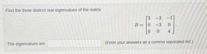 Find the three distinct real eigenvalues of the matrix
The eigenvalues are
[3 -3 -117
B= 0 -3 0
0 0
4
(Enter your answers as a comma separated list.)