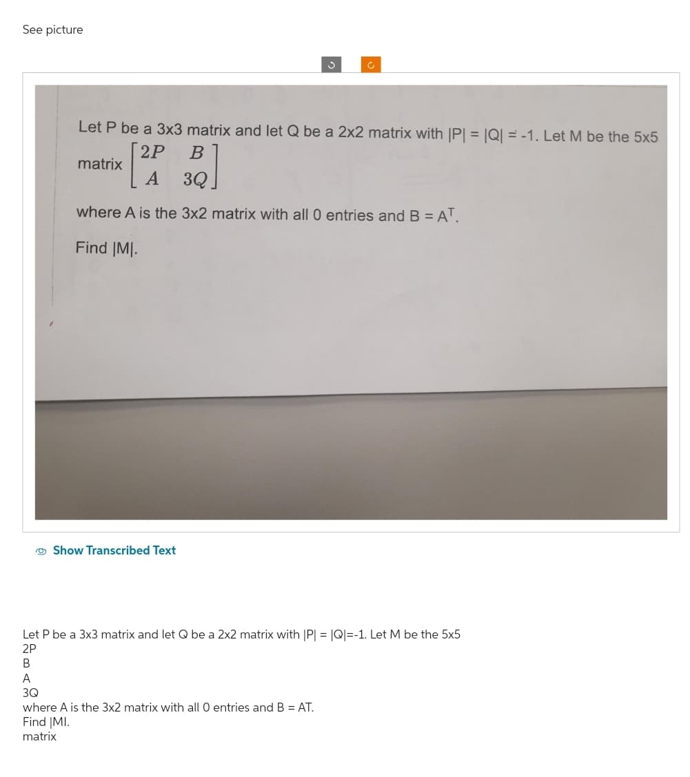 See picture
Show Transcribed Text
3
Let P be a 3x3 matrix and let Q be a 2x2 matrix with |P| = |Q| = -1. Let M be the 5x5
2P
B
matrix
A 3Q
where A is the 3x2 matrix with all 0 entries and B = AT.
Find |MI.
c
where A is the 3x2 matrix with all 0 entries and B = AT.
Find |MI.
matrix
Let P be a 3x3 matrix and let Q be a 2x2 matrix with |P| = |Q|=-1. Let M be the 5x5
2P
B
A
3Q