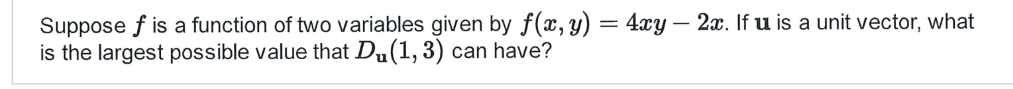 Suppose f is a function of two variables given by f(x, y) = 4xy - 2x. If u is a unit vector, what
is the largest possible value that Du(1, 3) can have?