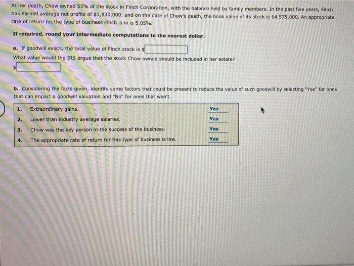 At her death, Chow owned 55% of the stock in Finch Corporation, with the balance held by family members. In the past five years, Finch
has earned average net profits of $1,830,000, and on the date of Chow's death, the book value of its stock is $4,575,000. An appropriate
rate of return for the type of business Finch is in is 5.05%.
If required, round your intermediate computations to the nearest dollar.
a. If goodwill exists, the total value of Finch stock is $
What value would the IRS argue that the stock Chow owned should be included in her estate?
b. Considering the facts given, identify some factors that could be present to reduce the value of such goodwill by selecting "Yes" for ones
that can impact a goodwill valuation and "No" for ones that won't.
1.
2.
3.
4.
Extraordinary gains.
Lower than industry average salaries.
Chow was the key person in the success of the business.
The appropriate rate of return for this type of business is low.
Yes
Yes
Yes
Yes