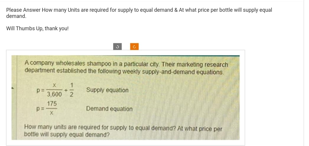 Please Answer How many Units are required for supply to equal demand & At what price per bottle will supply equal
demand.
Will Thumbs Up, thank you!
p=
A company wholesales shampoo in a particular city. Their marketing research
department established the following weekly supply-and-demand equations.
p=
3
X 1
+
3,600 2
175
X
Supply equation
Ĉ
Demand equation
How many units are required for supply to equal demand? At what price per
bottle will supply equal demand?