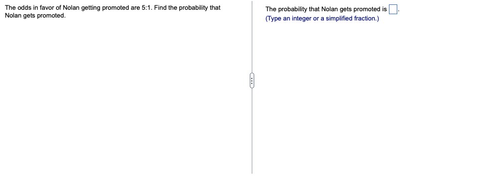 The odds in favor of Nolan getting promoted are 5:1. Find the probability that
Nolan gets promoted.
The probability that Nolan gets promoted is
(Type an integer or a simplified fraction.)
