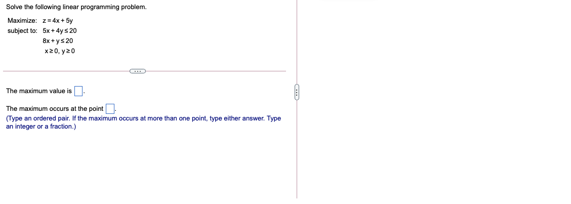 Solve the following linear programming problem.
Maximize: z= 4x + 5y
subject to: 5x+4ys 20
8x + ys 20
x20, y20
The maximum value is
The maximum occurs at the point
(Type an ordered pair. If the maximum occurs at more than one point, type either answer. Type
an integer or a fraction.)
