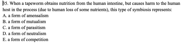 B5. When a tapeworm obtains nutrition from the human intestine, but causes harm to the human
host in the process (due to human loss of some nutrients), this type of symbiosis represents:
A. a form of amensalism
B. a form of mutualism
C. a form of parasitism
D. a form of neutralism
E. a form of competition
