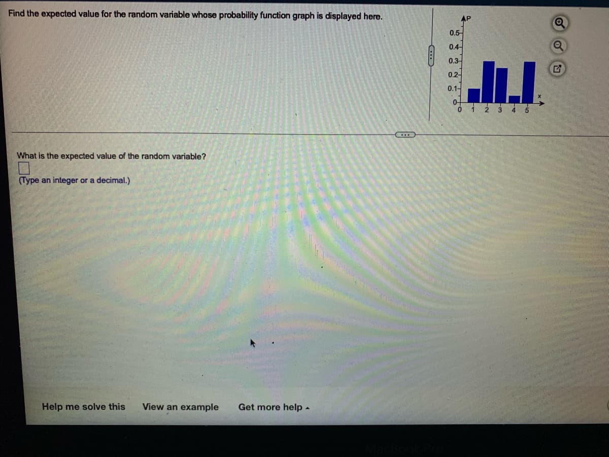 Find the expected value for the random variable whose probability function graph is displayed here.
AP
0.5
0.4-
0.3-
0.2-
0.1-
0-
1 2 3 4 5
What is the expected value of the random variable?
(Type an integer or a decimal.)
Help me solve this
View an example
Get more help-
