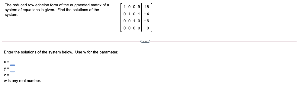 The reduced row echelon form of the augmented matrix of a
system of equations is given. Find the solutions of the
system.
100 9 18
0 10 1 -4
0 0 1 0-6
0 0 0 0
Enter the solutions of the system below. Use w for the parameter.
X=
y =
w is any real number.
