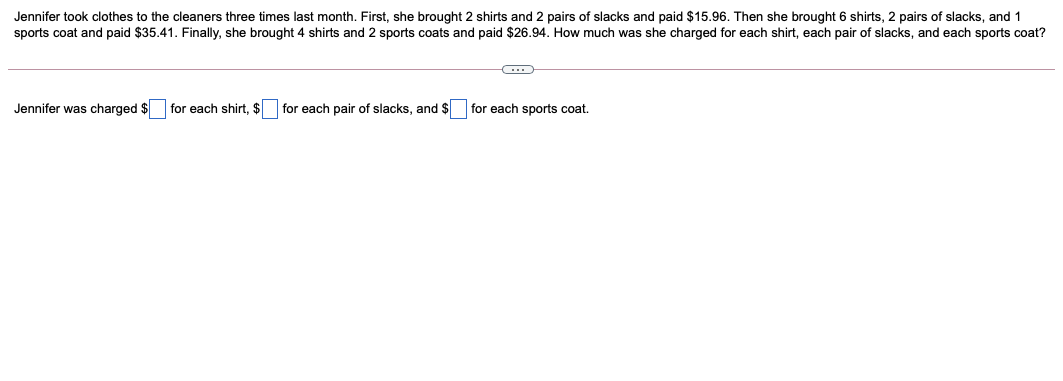 Jennifer took clothes to the cleaners three times last month. First, she brought 2 shirts and 2 pairs of slacks and paid $15.96. Then she brought 6 shirts, 2 pairs of slacks, and 1
sports coat and paid $35.41. Finally, she brought 4 shirts and 2 sports coats and paid $26.94. How much was she charged for each shirt, each pair of slacks, and each sports coat?
Jennifer was charged $ for each shirt, $ for each pair of slacks, and $ for each sports coat.
