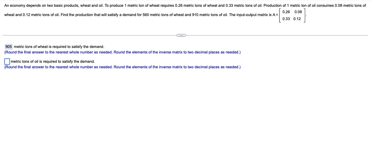 An economy depends on two basic products, wheat and oil. To produce
metric ton of wheat requires 0.26 metric tons of wheat and 0.33 metric tons of oil. Production of 1 metric ton of oil consumes 0.08 metric tons of
0.26 0.08
wheat and 0.12 metric tons of oil. Find the production that will satisfy a demand for 560 metric tons of wheat and 910 metric tons of oil. The input-output matrix is A=
0.33 0.12
905 metric tons of wheat is required to satisfy the demand.
(Round the final answer to the nearest whole number as needed. Round the elements of the inverse matrix to two decimal places as needed.)
metric tons of oil is required to satisfy the demand.
(Round the final answer to the nearest whole number as needed. Round the elements of the inverse matrix to two decimal places as needed.)
