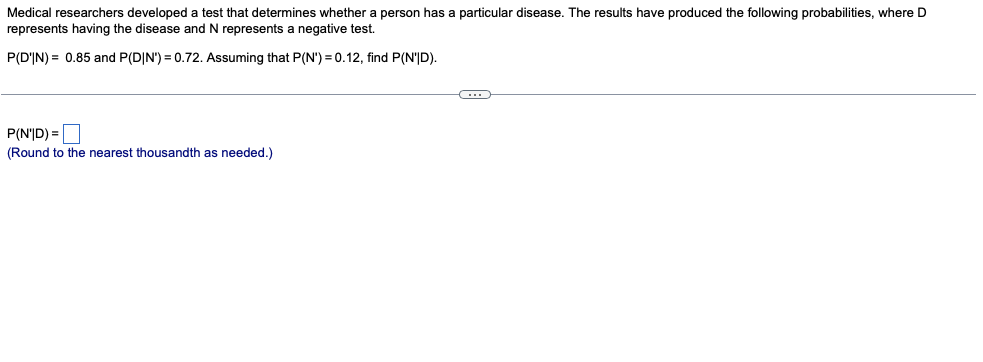 Medical researchers developed a test that determines whether a person has a particular disease. The results have produced the following probabilities, where D
represents having the disease and N represents a negative test.
P(D'IN) = 0.85 and P(DIN') = 0.72. Assuming that P(N") = 0.12, find P(N'|D).
P(N'|D) =O
(Round to the nearest thousandth as needed.)
