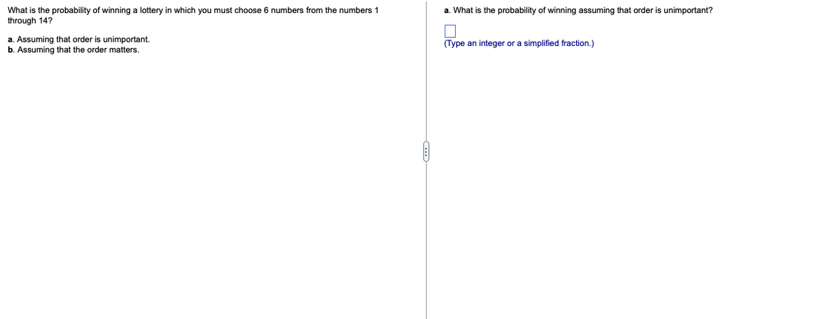 What is the probability of winning a lottery in which you must choose 6 numbers from the numbers 1
through 14?
a. What is the probability of winning assuming that order is unimportant?
a. Assuming that order is unimportant.
b. Assuming that the order matters.
(Type an integer or a simplified fraction.)
